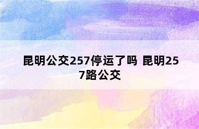 昆明公交257停运了吗 昆明257路公交